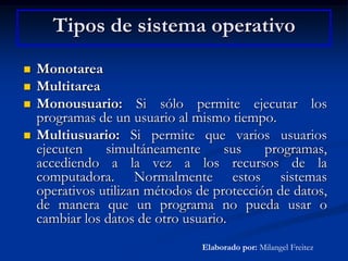 Tipos de sistema operativoMonotareaMultitareaMonousuario: Si sólo permite ejecutar los programas de un usuario al mismo tiempo. Multiusuario: Si permite que varios usuarios ejecuten simultáneamente sus programas, accediendo a la vez a los recursos de la computadora. Normalmente estos sistemas operativos utilizan métodos de protección de datos, de manera que un programa no pueda usar o cambiar los datos de otro usuario. Elaborado por: Milangel Freitez