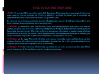 TIPOS DE SISTEMAS OPERATIVOS1) DOS: El famoso DOS, que quiere decir Disk Operación Sistema (sistema operativo de disco), es más conocido por los nombres de PC-DOS y MS-DOS. MS-DOS fue hecho por la compañía de software Microsoft y es en esencia el mismo SO que el PC-DOS.La razón de su continua popularidad se debe al aplastante volumen de software disponible y a la base instalada de computadoras con procesador Intel.2) Windows 3.1: Microsoft tomo una decisión, hacer un sistema operativo que tuviera una interfaz gráfica amigable para el usuario, y como resultado obtuvo Windows. Este sistema muestra íconos en la pantalla que representan diferentes archivos o programas, a los cuales se puede accesar al darles doble clic con el puntero del mouse. Todas las aplicaciones elaboradas para Windows se parecen, por lo que es muy fácil aprender a usar nuevo software una vez aprendido las bases.3) Windows 95: En 1995, Microsoft introdujo una nueva y mejorada versión del Windows 3.1. Las mejoras de este SO incluyen soporte multitareas y arquitectura de 32 bits, permitiendo así correr mejores aplicaciones para mejorar la eficacia del trabajo.4) Windows NT: Esta versión de Windows se especializa en las redes y servidores. Con este SO se puede interactuar de forma eficaz entre dos o más computadoras.