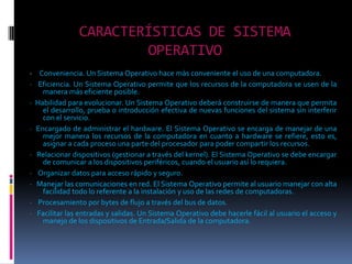 CARACTERÍSTICAS DE SISTEMA OPERATIVO·     Conveniencia. Un Sistema Operativo hace más conveniente el uso de una computadora. ·   Eficiencia. Un Sistema Operativo permite que los recursos de la computadora se usen de la manera más eficiente posible. ·  Habilidad para evolucionar. Un Sistema Operativo deberá construirse de manera que permita el desarrollo, prueba o introducción efectiva de nuevas funciones del sistema sin interferir con el servicio. ·  Encargado de administrar el hardware. El Sistema Operativo se encarga de manejar de una mejor manera los recursos de la computadora en cuanto a hardware se refiere, esto es, asignar a cada proceso una parte del procesador para poder compartir los recursos. ·   Relacionar dispositivos (gestionar a través del kernel). El Sistema Operativo se debe encargar de comunicar a los dispositivos periféricos, cuando el usuario así lo requiera. ·    Organizar datos para acceso rápido y seguro. ·   Manejar las comunicaciones en red. El Sistema Operativo permite al usuario manejar con alta facilidad todo lo referente a la instalación y uso de las redes de computadoras. ·    Procesamiento por bytes de flujo a través del bus de datos. ·   Facilitar las entradas y salidas. Un Sistema Operativo debe hacerle fácil al usuario el acceso y manejo de los dispositivos de Entrada/Salida de la computadora.
