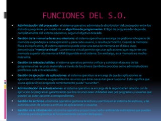 FUNCIONES DEL S.O.Administración del procesador: el sistema operativo administra la distribución del procesador entre los distintos programas por medio de un algoritmo de programación. El tipo de programador depende completamente del sistema operativo, según el objetivo deseado. Gestión de la memoria de acceso aleatorio: el sistema operativo se encarga de gestionar el espacio de memoria asignado para cada aplicación y para cada usuario, si resulta pertinente. Cuando la memoria física es insuficiente, el sistema operativo puede crear una zona de memoria en el disco duro, denominada "memoria virtual". La memoria virtual permite ejecutar aplicaciones que requieren una memoria superior a la memoria RAM disponible en el sistema. Sin embargo, esta memoria es mucho más lenta. Gestión de entradas/salidas: el sistema operativo permite unificar y controlar el acceso de los programas a los recursos materiales a través de los drivers (también conocidos como administradores periféricos o de entrada/salida). Gestión de ejecución de aplicaciones: el sistema operativo se encarga de que las aplicaciones se ejecuten sin problemas asignándoles los recursos que éstas necesitan para funcionar. Esto significa que si una aplicación no responde correctamente puede "sucumbir". Administración de autorizaciones: el sistema operativo se encarga de la seguridad en relación con la ejecución de programas garantizando que los recursos sean utilizados sólo por programas y usuarios que posean las autorizaciones correspondientes. Gestión de archivos: el sistema operativo gestiona la lectura y escritura en el sistema de archivos, y las autorizaciones de acceso a archivos de aplicaciones y usuarios. Gestión de la información: el sistema operativo proporciona cierta cantidad de indicadores que pueden utilizarse para diagnosticar el funcionamiento correcto del equipo. 