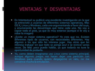 VENTAJAS Y DESVENTAJAS En Intertextual su publicó una excelente investigación en la que se entrevistó a usuarios de diferentes sistemas operativos, Mac OS X, Linux y Windows, cada uno argumentando a favor del suyo, y enumerando las desventajas que tiene cada uno. No voy a copiar todo el post, ya que es muy extenso (aunque si le voy a robar la imagen)¿Existe un mejor sistema operativo? Yo creo que no. Existen diferentes tipos de usuarios, con necesidades diferentes. Hay algunos a los que sólo les interesa jugar. Hay otros que les interesa trabajar sin que todo se ponga azul o se reinicie varias veces. De Mac poco puedo hablar, ya que todavía no tuve la oportunidad de probarlo.Yo, como deben imaginarse uso Linux como sistema principal, aunque algunos juegos me hacen dejar una partición con Windows para cuando quiero despejarme un rato, no me convence mucho la emulación.