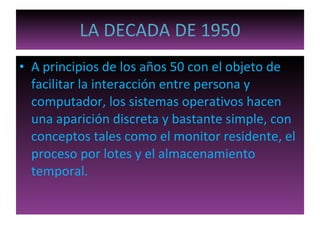 LA DECADA DE 1950 A principios de los años 50 con el objeto de facilitar la interacción entre persona y computador, los sistemas operativos hacen una aparición discreta y bastante simple, con conceptos tales como el monitor residente, el proceso por lotes y el almacenamiento temporal. 