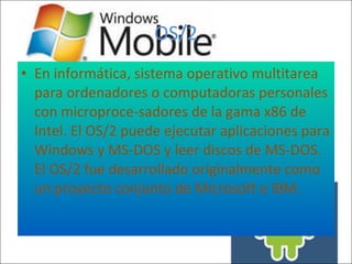 OS/2 En informática, sistema operativo multitarea para ordenadores o computadoras personales con microproce-sadores de la gama x86 de Intel. El OS/2 puede ejecutar aplicaciones para Windows y MS-DOS y leer discos de MS-DOS. El OS/2 fue desarrollado originalmente como un proyecto conjunto de Microsoft e IBM.  