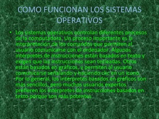 COMO FUNCIONAN LOS SISTEMAS OPERATIVOS Los sistemas operativos controlan diferentes procesos de la computadora. Un proceso importante es la interpretación de los comandos que permiten al usuario comunicarse con el ordenador. Algunos intérpretes de instrucciones están basados en texto y exigen que las instrucciones sean tecleadas. Otros están basados en gráficos, y permiten al usuario comunicarse señalando y haciendo clic en un icono. Por lo general, los intérpretes basados en gráficos son más sencillos, pero muchos usuarios expertos prefieren los intérpretes de instrucciones basados en texto porque son más potentes 
