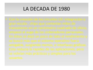 LA DECADA DE 1980 Con la creación de los circuitos LSI -integración a gran escala-, chips que contenían miles de transistores en un centímetro cuadrado de silicio, empezó el auge de los ordenadores personales. En éstos se dejó un poco de lado el rendimiento y se buscó más que el sistema operativo fuera amigable, surgiendo menús, e interfaces gráficas. Esto reducía la rapidez de las aplicaciones, pero se volvían más prácticos y simples para los usuarios.  