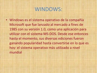 WINDOWS: Windows es el sistema operativo de la compañía Microsoft que fue lanzado al mercado a fines de 1985 con su versión 1.0, como una aplicación para utilizar con el sistema MS-DOS. Desde ese entonces hasta el momento, sus diversas ediciones fueron ganando popularidad hasta convertirse en lo que es hoy: el sistema operativo más utilizado a nivel mundial 