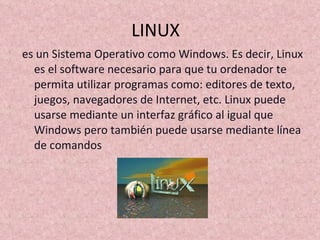 LINUX  es un Sistema Operativo como Windows. Es decir, Linux es el software necesario para que tu ordenador te permita utilizar programas como: editores de texto, juegos, navegadores de Internet, etc. Linux puede usarse mediante un interfaz gráfico al igual que Windows pero también puede usarse mediante línea de comandos 