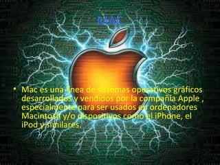 MAC Mac es una línea de sistemas operativos gráficos desarrollados y vendidos por la compañía Apple , especialmente para ser usados en ordenadores Macintosh y/o dispositivos como el iPhone, el iPod y similares. 