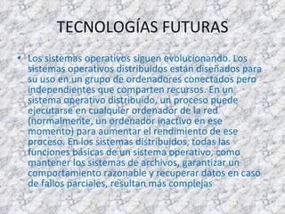 TECNOLOGÍAS FUTURAS Los sistemas operativos siguen evolucionando. Los sistemas operativos distribuidos están diseñados para su uso en un grupo de ordenadores conectados pero independientes que comparten recursos. En un sistema operativo distribuido, un proceso puede ejecutarse en cualquier ordenador de la red (normalmente, un ordenador inactivo en ese momento) para aumentar el rendimiento de ese proceso. En los sistemas distribuidos, todas las funciones básicas de un sistema operativo, como mantener los sistemas de archivos, garantizar un comportamiento razonable y recuperar datos en caso de fallos parciales, resultan más complejas 