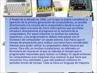 LA DECADA DE 1940 A finales de la década de 1940, con lo que se podría considerar la aparición de la primera generación de computadoras, se accedía directamente a la consola de la computadora desde la cual se actuaba sobre una serie de micro interruptores que permitían introducir directamente el programa en la memoria de la computadora. Por aquel entonces no existían los sistemas operativos, y los programadores debían interactuar con el hardware del computador sin ayuda externa. Esto hacía que el tiempo de preparación para realizar una tarea fuera considerable. Además para poder utilizar la computadora debía hacerse por turnos. Para ello, en muchas instalaciones, se rellenaba un formulario de reserva en el que se indicaba el tiempo que el programador necesitaba para realizar su trabajo. En aquel entonces las computadoras eran máquinas muy costosas lo que hacía que estuvieran muy solicitadas y que sólo pudieran utilizarse en periodos breves de tiempo. Todo se hacia en lenguaje de máquina . 