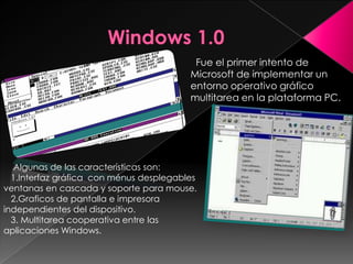 Fue el primer intento de
                                         Microsoft de implementar un
                                         entorno operativo gráfico
                                         multitarea en la plataforma PC.




   Algunas de las características son:
  1.Interfaz gráfica con ménus desplegables
ventanas en cascada y soporte para mouse.
  2.Graficos de pantalla e impresora
independientes del dispositivo.
  3. Multitarea cooperativa entre las
aplicaciones Windows.
 