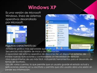 Es una versión de Microsoft
Windows, línea de sistemas
operativos desarrollado
por Microsoft.




Algunas caracteristicas:
-Ambiente gráfico más agradable que el de sus predecesores.
 Secuencias más rápidas de inicio y de hibernación.
-Capacidad del sistema operativo de desconectar un dispositivo externo, de
instalar nuevas aplicaciones y controladores sin necesidad de reiniciar.
-Una nueva interfaz de uso más fácil, incluyendo herramientas para el desarrollo de
temas de escritorio.
-Uso de varias cuentas, lo que permite que un usuario guarde el estado actual y
aplicaciones abiertos en su escritorio y permita que otro usuario abra una sesión sin
perder esa información.
 