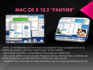 Tenia un rendimiento mucho mayor, incorporó la mayor actualización en la
interfaz de usuario, y muchas mejoras que el año anterior.
  Esta versión ya no era compatible en los antiguos modelos G3.
  Esta nueva versión incluía soporte integrado de fax. FileVault era un Sistema de
cifrado en tiempo real del directorio privado de cada usuario.
  Incrementaba velocidad en todo el sistema con un mayor soporte para los G5.
 