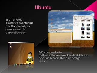 Es un sistema
operativo mantenido
por Canonical y la
comunidad de
desarrolladores.




                      Está compuesto de
                      múltiple software normalmente distribuido
                      bajo una licencia libre o de código
                      abierto.
 
