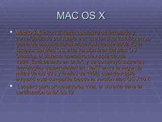 MAC OS X Mac OS X  es un sistema operativo desarrollado y comercializado por Apple Inc. que ha sido incluido en su gama de computadoras Macintosh desde 2002.Es el sucesor del Mac OS 9 (la versión final del Mac OS Classic), el sistema operativo de Apple desde 1984. Está basado en UNIX, y se construyó sobre las tecnologías desarrolladas en NeXT entre la segunda mitad de los 80's y finales de 1996, cuando Apple adquirió esta compañía.Desde la versión Mac OS X10.5   Leopard para procesadores Intel, el sistema tiene la certificación UNIX 03.12 