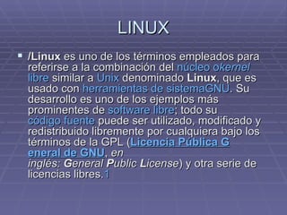 LINUX /Linux  es uno de los términos empleados para referirse a la combinación del  núcleo o kernel   libre  similar a  Unix  denominado  Linux , que es usado con  herramientas de sistema GNU . Su desarrollo es uno de los ejemplos más prominentes de  software libre ; todo su código fuente  puede ser utilizado, modificado y redistribuido libremente por cualquiera bajo los términos de la GPL ( L icencia  P ública  G eneral de GNU ,  en inglés:  G eneral  P ublic  L icense ) y otra serie de licencias libres. 1   