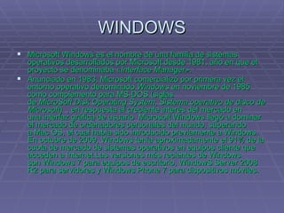 WINDOWS Microsoft Windows es el nombre de una familia de sistemas operativos desarrollados por Microsoft desde 1981, año en que el proyecto se denominaba  «Interface Manager» . Anunciado en 1983, Microsoft comercializó por primera vez el entorno operativo denominado  Windows  en noviembre de 1985 como complemento para MS-DOS (siglas de  MicroSoft Disk Operating System ,  Sistema operativo de disco de Microsoft )  , en respuesta al creciente interés del mercado en una interfaz gráfica de usuario  Microsoft Windows llegó a dominar el mercado de ordenadores personales del mundo, superando a Mac OS, el cual había sido introducido previamente a Windows. En octubre de 2009, Windows tenía aproximadamente el 91% de la cuota de mercado de sistemas operativos en equipos cliente que acceden a Internet.Las versiones más recientes de Windows son Windows 7 para equipos de escritorio, WindowS Server 2008 R2 para servidores y Windows Phone 7 para dispositivos móviles. 