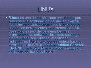 LINUX / Linux  es uno de los términos empleados para referirse a la combinación del  núcleo   okernel   libre  similar a  Unix  denominado  Linux , que es usado con  herramientas  de  sistema GNU . Su desarrollo es uno de los ejemplos más prominentes de  software  libre ; todo su código   fuente  puede ser utilizado, modificado y redistribuido libremente por cualquiera bajo los términos de la GPL ( L icencia  P ública  G eneral  de GNU ,  en inglés:  G eneral  P ublic  L icense ) y otra serie de licencias libres. 1   