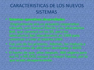 CARACTERISTICAS DE LOS NUEVOS SISTEMAS  Sistemas operativos desarrollados Originalmente era un proyecto cooperativo liderado, con General Electric y los laboratorios Bell, que comenzó en los 60, pero los laboratorios Bell abandonaron en 1969 para comenzar a crear el sistema UNIX.  Fue uno de los primeros. Además, los traducía a instrucciones de alto nivel destinadas a BDOS. El hecho de que, años después, IBM eligiera para sus PC a MS-DOS supuso su mayor fracaso, por lo que acabó desapareciendo. 