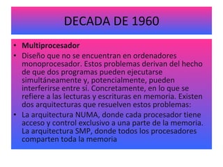 DECADA DE 1960 Multiprocesador Diseño que no se encuentran en ordenadores monoprocesador. Estos problemas derivan del hecho de que dos programas pueden ejecutarse simultáneamente y, potencialmente, pueden interferirse entre sí. Concretamente, en lo que se refiere a las lecturas y escrituras en memoria. Existen dos arquitecturas que resuelven estos problemas: La arquitectura NUMA, donde cada procesador tiene acceso y control exclusivo a una parte de la memoria. La arquitectura SMP, donde todos los procesadores comparten toda la memoria 