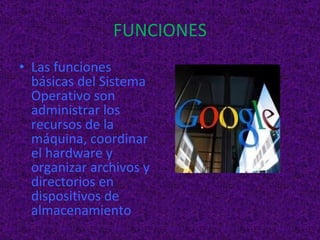 FUNCIONES Las funciones básicas del Sistema Operativo son administrar los recursos de la máquina, coordinar el hardware y organizar archivos y directorios en dispositivos de almacenamiento 
