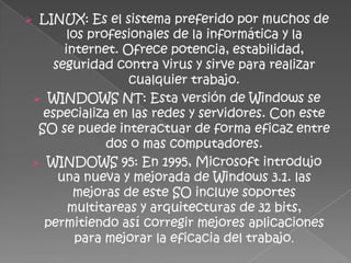 LINUX: Es el sistema preferido por muchos de
      los profesionales de la informática y la
     internet. Ofrece potencia, estabilidad,
   seguridad contra virus y sirve para realizar
                cualquier trabajo.
 WINDOWS NT: Esta versión de Windows se
  especializa en las redes y servidores. Con este
 SO se puede interactuar de forma eficaz entre
             dos o mas computadores.
 WINDOWS 95: En 1995, Microsoft introdujo
    una nueva y mejorada de Windows 3.1. las
       mejoras de este SO incluye soportes
      multitareas y arquitecturas de 32 bits,
  permitiendo así corregir mejores aplicaciones
        para mejorar la eficacia del trabajo.
 