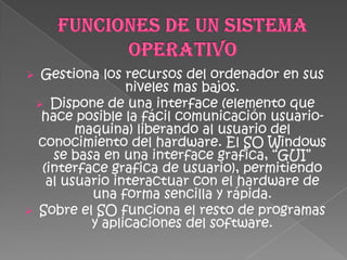  Gestiona los recursos del ordenador en sus
                niveles mas bajos.
  Dispone de una interface (elemento que
  hace posible la fácil comunicación usuario-
        maquina) liberando al usuario del
  conocimiento del hardware. El SO Windows
    se basa en una interface grafica, “GUI”
  (interface grafica de usuario), permitiendo
   al usuario interactuar con el hardware de
          una forma sencilla y rápida.
 Sobre el SO funciona el resto de programas
          y aplicaciones del software.
 
