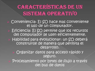  Conveniencia: El SO hace mas conveniente
          el uso de un computador.
 Eficiencia: El SO permite que los recursos
   del computador se usen eficientemente.
 Habilidad para evolucionar: un SO deberá
    construirse de manera que permita el
                  desarrollo.
   Organizar datos para acceso rápido y
                    seguro.
 Procesamiento por bytes de flujo a través
               del bus de datos
 