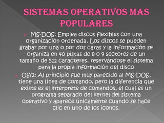   MS-DOS: Emplea discos flexibles con una
    organización ordenada. Los discos se pueden
  grabar por una o por dos caras y la información se
     organiza en 40 pistas de 8 o 9 sectores de un
 tamaño de 512 caracteres, reservándose el sistema
         para la propia información del disco
 OS/2: Al principio fue muy parecido al MS-DOS,
 tiene una línea de comando, pero la diferencia que
  existe es el interprete de comandos, el cual es un
      programa separado del kernel del sistema
   operativo y aparece únicamente cuando se hace
                clic en uno de los iconos.
 