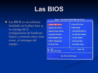 Las BIOS Las BIOS es un software instalado en la placa base q se encarga de la configuración de hardware básica y controla entre otras cosas , el arranque del equipo. 