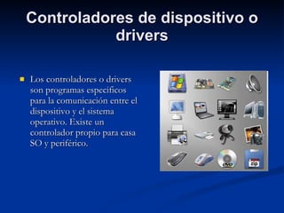 Controladores de dispositivo o drivers Los controladores o drivers son programas especificos para la comunicación entre el dispositivo y el sistema operativo. Existe un controlador propio para casa SO y periférico. 
