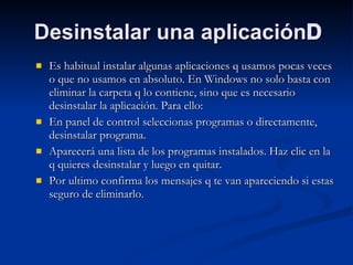 Desinstalar una aplicación  Es habitual instalar algunas aplicaciones q usamos pocas veces o que no usamos en absoluto. En Windows no solo basta con eliminar la carpeta q lo contiene, sino que es necesario desinstalar la aplicación. Para ello: En panel de control seleccionas programas o directamente, desinstalar programa. Aparecerá una lista de los programas instalados. Haz clic en la q quieres desinstalar y luego en quitar. Por ultimo confirma los mensajes q te van apareciendo si estas seguro de eliminarlo.  