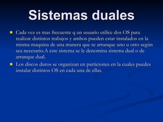 Sistemas duales Cada vez es mas frecuente q un usuario utilice dos OS para realizar distintos trabajos y ambos pueden estar instalados en la misma maquina de una manera que se arranque uno u otro según sea necesario.A este sistema se le denomina sistema dual o de arranque dual. Los discos duros se organizan en particiones en la cuales puedes instalar distintos OS en cada una de ellas. 