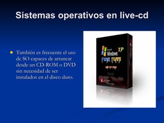 Sistemas operativos en live-cd También es frecuente el uso de SO capaces de arrancar desde un CD-ROM o DVD sin necesidad de ser instalados en el disco duro. 