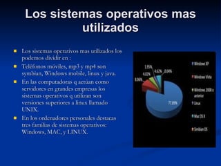 Los sistemas operativos mas utilizados Los sistemas operativos mas utilizados los podemos dividir en : Teléfonos móviles, mp3 y mp4 son symbian, Windows mobile, linux y java. En las computadoras q actúan como servidores en grandes empresas los sistemas operativos q utilizan son versiones superiores a linux llamado UNIX. En los ordenadores personales destacas tres familias de sistemas operativos: Windows, MAC, y LINUX. 