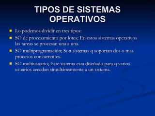 TIPOS DE SISTEMAS OPERATIVOS Lo podemos dividir en tres tipos: SO de procesamiento por lotes; En estos sistemas operativos las tareas se procesan una a una. SO multiprogramación; Son sistemas q soportan dos o mas procesos concurrentes. SO multiusuario; Este sistema esta diseñado para q varios usuarios accedan simultáneamente a un sistema. 