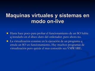 Maquinas virtuales y sistemas en modo on-live Hasta hace poco para probar el funcionamiento de un SO había q instalarlo en el disco duro del ordenador. pero ahora no. La virtualización consiste en la ejecución de un programa q emula un SO en funcionamiento. Hay muchos programas de virtualización pero quizás el mas conocido sea VMWARE. 
