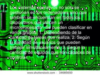 Los sistemas operativos no solo se gestionan en los ordenadores sino que también se encuentran en todos los dispositivos que utilicen un microprocesador. Se pueden clasificar en varios grupos: 1. Dependiendo de la cantidad de tareas que realiza, 2. Según la cantidad de usuarios que pueden trabajar simultáneamente, 3. Según la cantidad de equipos que son capaces de controlar. 