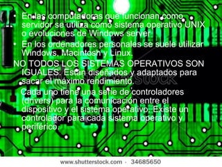 En las computadoras que funcionan como servidor se utiliza como sistema operativo UNIX o evoluciones de Windows server En los ordenadores personales se suele utilizar Windows, Macintosh y Linux. NO TODOS LOS SISTEMAS OPERATIVOS SON IGUALES. Están diseñados y adaptados para sacar el máximo rendimiento. Cada uno tiene una serie de controladores (drivers) para la comunicación entre el dispositivo y el sistema operativo. Existe un controlador para cada sistema operativo y periférico. 