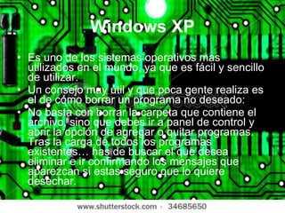 Windows XP Es uno de los sistemas operativos mas utilizados en el mundo, ya que es fácil y sencillo de utilizar. Un consejo muy útil y que poca gente realiza es el de cómo borrar un programa no deseado: No basta con borrar la carpeta que contiene el archivo, sino que debes ir a panel de control y abrir la opción de agregar o quitar programas. Tras la carga de todos los programas existentes… has de buscar el que desea eliminar e ir confirmando los mensajes que aparezcan si estas seguro que lo quiere desechar. 