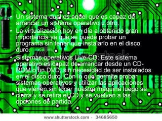 Un sistema dual es aquel que es capaz de arrancar un sistema operativo u otro. La virtualización hoy en día a obtenido gran importancia ya que se puede probar un programa sin tener que instalarlo en el disco duro. Sistemas operativos Live-CD: Este sistema operativo es capaz de arrancar desde un CD-ROM o un DVD, sin necesidad de ser instalados en el disco duro. Con lo que permite probar sistemas operativos y utilizar las aplicaciones que vienen sin tocar nuestra máquina luego se cierra y se retira el CD y se vuelven a las opciones de partida. 