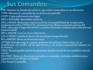 DIR: Muestra un listado de archivos, que están contenidos en un directorio.
TYPE: Muestra el contenido de un archivo en pantalla.
COPY: Copia archivos en otro lugar.
REN o RENAME: Renombra archivos.
DEL o ERASE: Borra uno o varios archivos (con posibilidad de recuperarlos
mediante la orden UNDELETE, presente en las últimas versiones nativas del
DOS, salvo que el lugar del archivo o archivos borrados hubiese sido utilizado con
posterioridad).
MD o MKDIR: Crea un nuevo directorio.
CD o CHDIR: Cambia el directorio actual por el especificado.
RD o RMDIR: Borra un directorio vacío.
ATTRIB: Permite asignar o quitar atributos de archivos (tales como +A: ya
modificado, +H: oculto, +R: de sólo lectura, o +S, archivo especial del sistema, o a
la inversa)
TREE: Muestra gráficamente la estructura de directorios de una unidad o ruta de
acceso
DELTREE: Borra un directorio con todo su contenido, incluidos subdirectorios
(apareció en las últimas versiones)
CLS: limpia la pantalla.
 