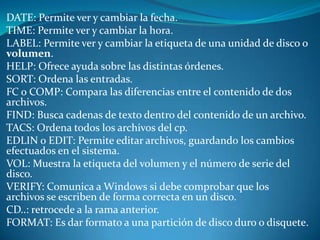 DATE: Permite ver y cambiar la fecha.
TIME: Permite ver y cambiar la hora.
LABEL: Permite ver y cambiar la etiqueta de una unidad de disco o
volumen.
HELP: Ofrece ayuda sobre las distintas órdenes.
SORT: Ordena las entradas.
FC o COMP: Compara las diferencias entre el contenido de dos
archivos.
FIND: Busca cadenas de texto dentro del contenido de un archivo.
TACS: Ordena todos los archivos del cp.
EDLIN o EDIT: Permite editar archivos, guardando los cambios
efectuados en el sistema.
VOL: Muestra la etiqueta del volumen y el número de serie del
disco.
VERIFY: Comunica a Windows si debe comprobar que los
archivos se escriben de forma correcta en un disco.
CD..: retrocede a la rama anterior.
FORMAT: Es dar formato a una partición de disco duro o disquete.
 