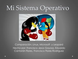 Comparación; Linux, Microsoft y Leopard
Hecha por: Francisco Jesús Gayoso, Eduardo
Cantorán Flores, Francisco Flores Rodríguez
Mi Sistema Operativo
 