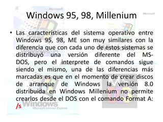 Windows 95, 98, Millenium
• Las características del sistema operativo entre
  Windows 95, 98, ME son muy similares con la
  diferencia que con cada uno de estos sistemas se
  distribuyó una versión diferente del MS-
  DOS, pero el interprete de comandos sigue
  siendo el mismo, una de las diferencias más
  marcadas es que en el momento de crear discos
  de arranque de Windows la versión 8.0
  distribuida en Windows Millenium no permite
  crearlos desde el DOS con el comando Format A:
  /s
 