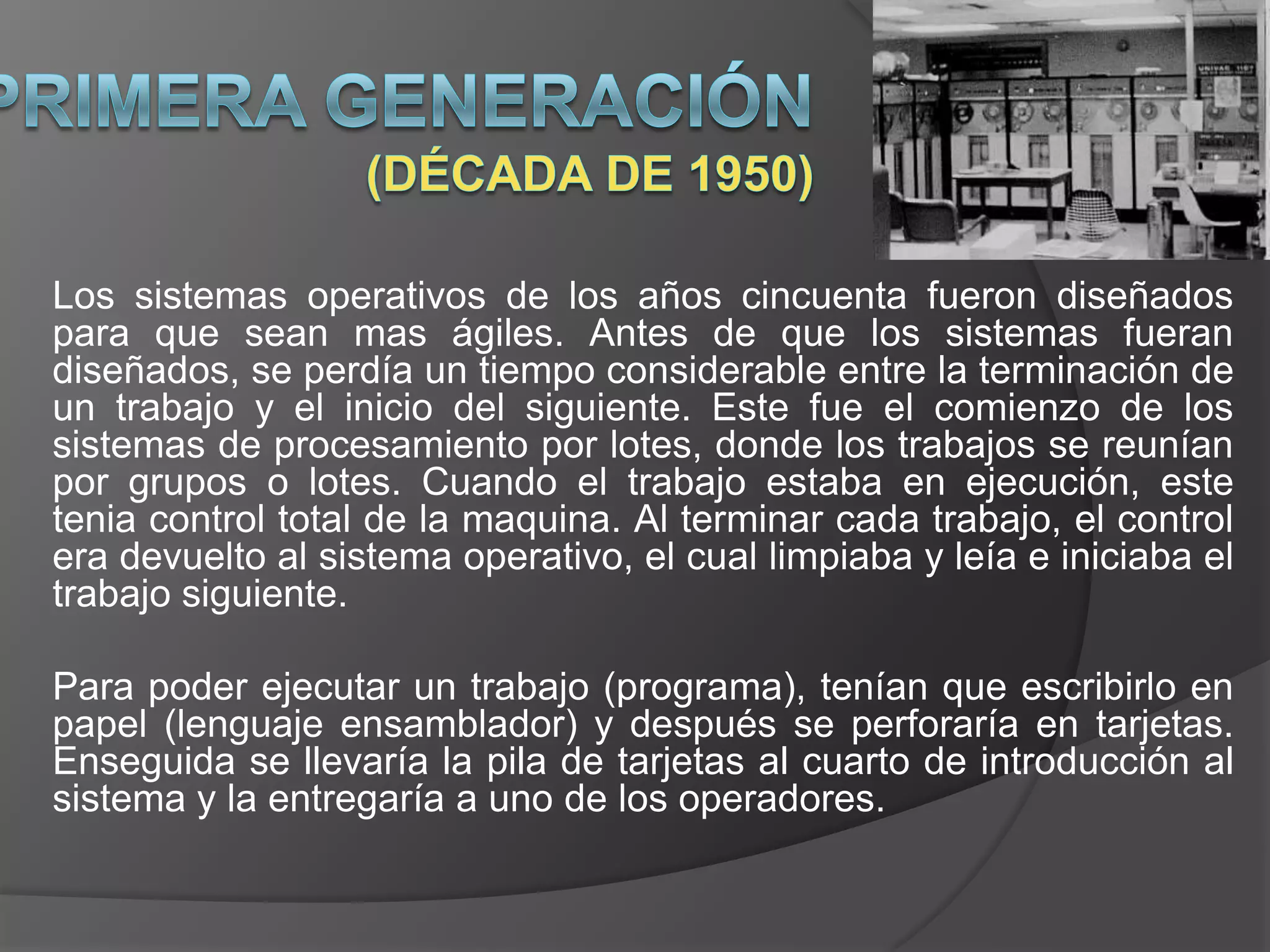 Los sistemas operativos de los años cincuenta fueron diseñados
para que sean mas ágiles. Antes de que los sistemas fueran
diseñados, se perdía un tiempo considerable entre la terminación de
un trabajo y el inicio del siguiente. Este fue el comienzo de los
sistemas de procesamiento por lotes, donde los trabajos se reunían
por grupos o lotes. Cuando el trabajo estaba en ejecución, este
tenia control total de la maquina. Al terminar cada trabajo, el control
era devuelto al sistema operativo, el cual limpiaba y leía e iniciaba el
trabajo siguiente.

Para poder ejecutar un trabajo (programa), tenían que escribirlo en
papel (lenguaje ensamblador) y después se perforaría en tarjetas.
Enseguida se llevaría la pila de tarjetas al cuarto de introducción al
sistema y la entregaría a uno de los operadores.
 