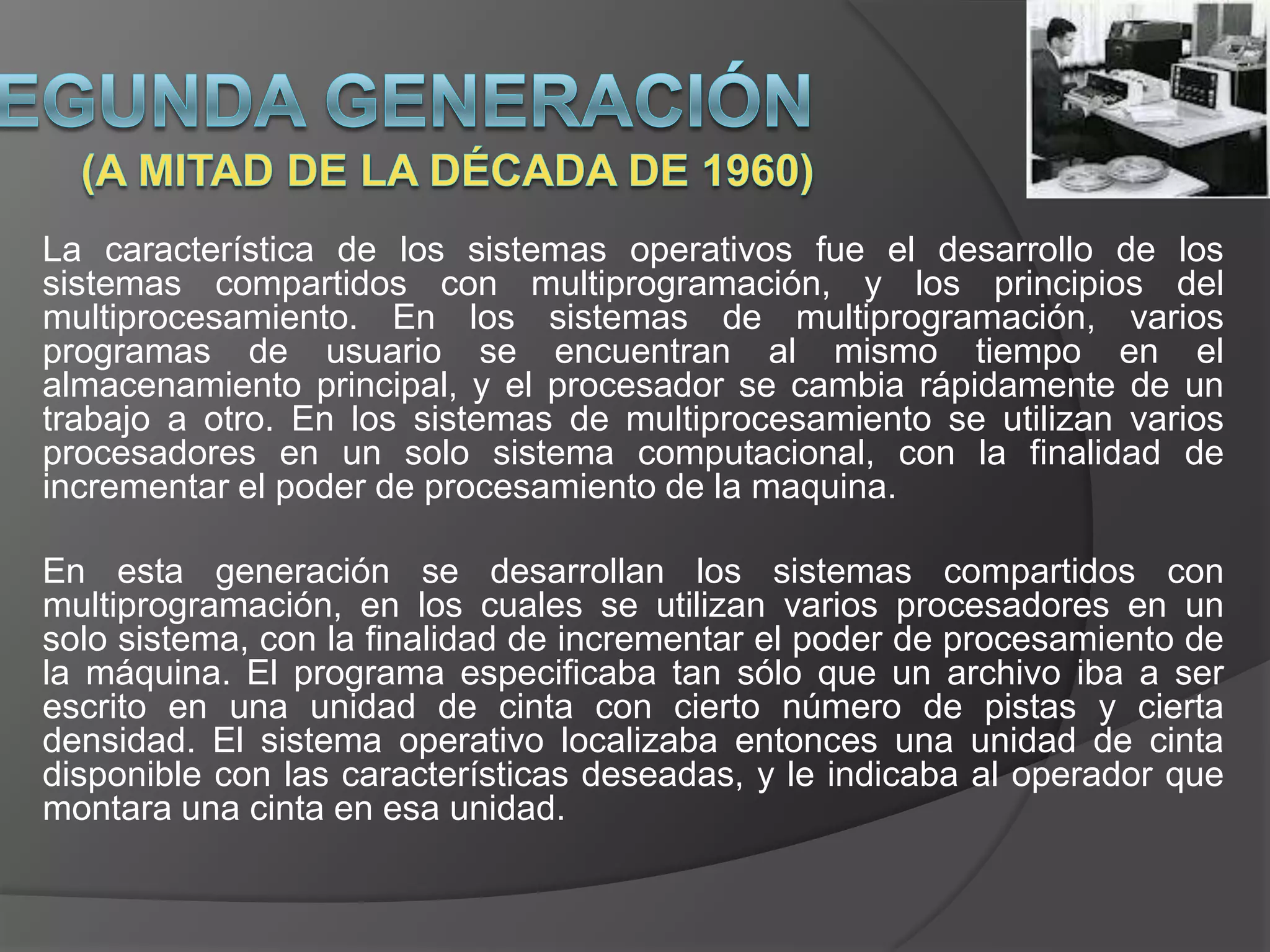 La característica de los sistemas operativos fue el desarrollo de los
sistemas compartidos con multiprogramación, y los principios del
multiprocesamiento. En los sistemas de multiprogramación, varios
programas de usuario se encuentran al mismo tiempo en el
almacenamiento principal, y el procesador se cambia rápidamente de un
trabajo a otro. En los sistemas de multiprocesamiento se utilizan varios
procesadores en un solo sistema computacional, con la finalidad de
incrementar el poder de procesamiento de la maquina.

En esta generación se desarrollan los sistemas compartidos con
multiprogramación, en los cuales se utilizan varios procesadores en un
solo sistema, con la finalidad de incrementar el poder de procesamiento de
la máquina. El programa especificaba tan sólo que un archivo iba a ser
escrito en una unidad de cinta con cierto número de pistas y cierta
densidad. El sistema operativo localizaba entonces una unidad de cinta
disponible con las características deseadas, y le indicaba al operador que
montara una cinta en esa unidad.
 