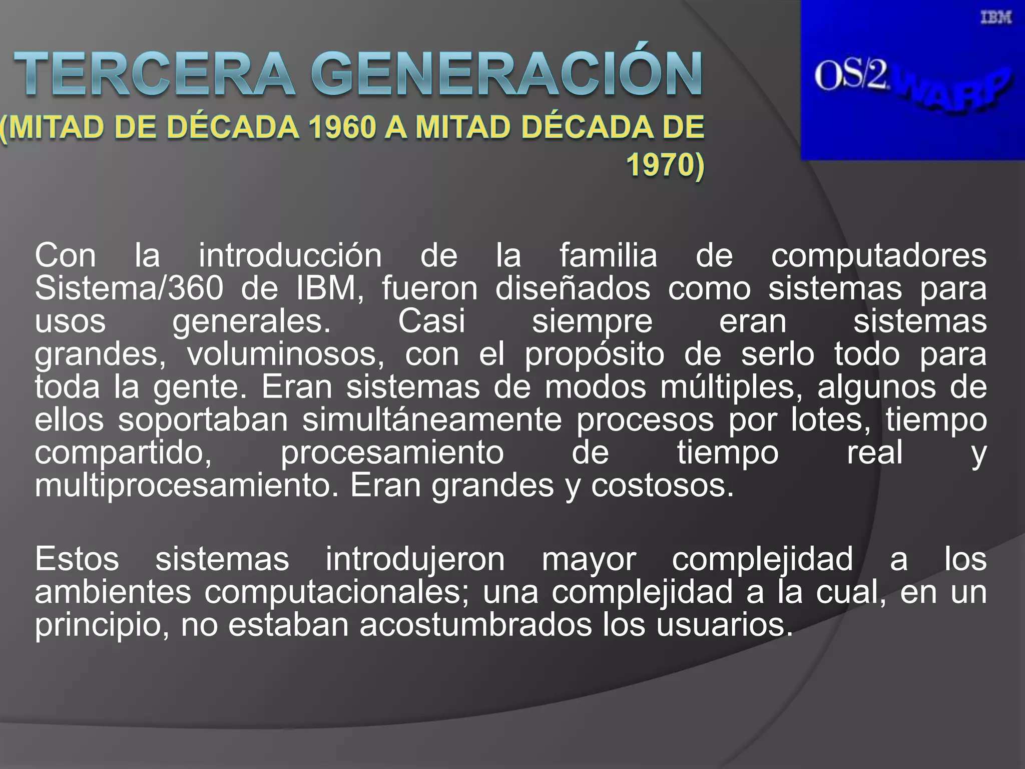 Con la introducción de la familia de computadores
Sistema/360 de IBM, fueron diseñados como sistemas para
usos     generales.     Casi   siempre     eran     sistemas
grandes, voluminosos, con el propósito de serlo todo para
toda la gente. Eran sistemas de modos múltiples, algunos de
ellos soportaban simultáneamente procesos por lotes, tiempo
compartido,     procesamiento     de    tiempo     real    y
multiprocesamiento. Eran grandes y costosos.

Estos sistemas introdujeron mayor complejidad a los
ambientes computacionales; una complejidad a la cual, en un
principio, no estaban acostumbrados los usuarios.
 