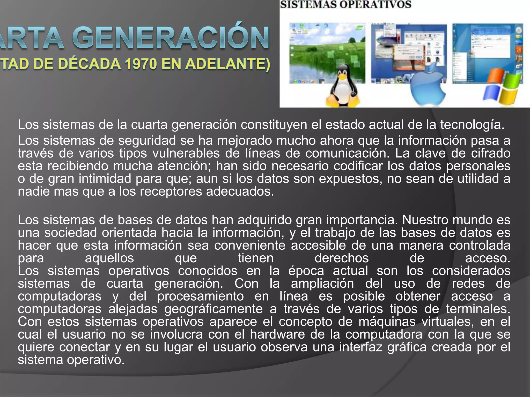 Los sistemas de la cuarta generación constituyen el estado actual de la tecnología.
Los sistemas de seguridad se ha mejorado mucho ahora que la información pasa a
través de varios tipos vulnerables de líneas de comunicación. La clave de cifrado
esta recibiendo mucha atención; han sido necesario codificar los datos personales
o de gran intimidad para que; aun si los datos son expuestos, no sean de utilidad a
nadie mas que a los receptores adecuados.

Los sistemas de bases de datos han adquirido gran importancia. Nuestro mundo es
una sociedad orientada hacia la información, y el trabajo de las bases de datos es
hacer que esta información sea conveniente accesible de una manera controlada
para       aquellos       que        tienen       derechos        de       acceso.
Los sistemas operativos conocidos en la época actual son los considerados
sistemas de cuarta generación. Con la ampliación del uso de redes de
computadoras y del procesamiento en línea es posible obtener acceso a
computadoras alejadas geográficamente a través de varios tipos de terminales.
Con estos sistemas operativos aparece el concepto de máquinas virtuales, en el
cual el usuario no se involucra con el hardware de la computadora con la que se
quiere conectar y en su lugar el usuario observa una interfaz gráfica creada por el
sistema operativo.
 
