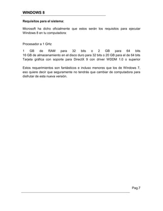 WINDOWS 8

Requisitos para el sistema:

Microsoft ha dicho oficialmente que estos serán los requisitos para ejecutar
Windows 8 en tu computadora:


Procesador a 1 GHz

1    GB    de    RAM     para   32    bits   o    2    GB    para     64    bits
16 GB de almacenamiento en el disco duro para 32 bits o 20 GB para el de 64 bits
Tarjeta gráfica con soporte para DirectX 9 con driver WDDM 1.0 o superior

Estos requerimientos son fantásticos e incluso menores que los de Windows 7,
eso quiere decir que seguramente no tendrás que cambiar de computadora para
disfrutar de esta nueva versión.




                                                                          Pag.7
 